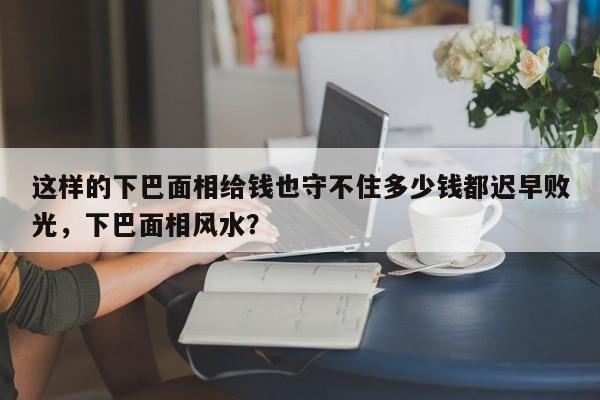 这样的下巴面相给钱也守不住多少钱都迟早败光，下巴面相风水？-第1张图片