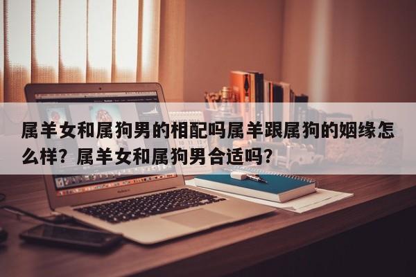 属羊女和属狗男的相配吗属羊跟属狗的姻缘怎么样？属羊女和属狗男合适吗？-第1张图片