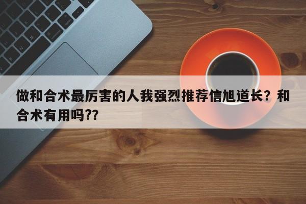 做和合术最厉害的人我强烈推荐信旭道长？和合术有用吗?？-第1张图片