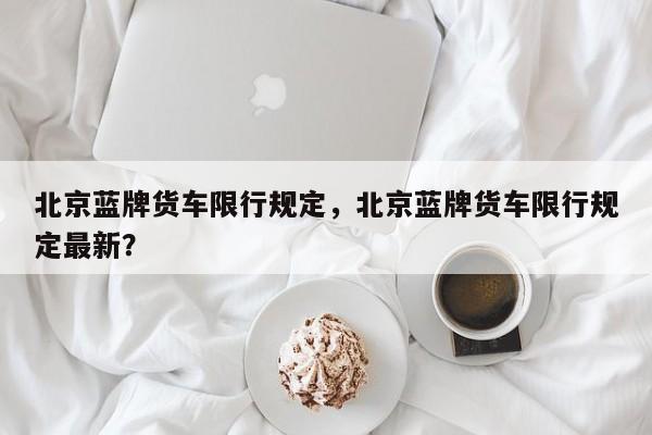 北京蓝牌货车限行规定，北京蓝牌货车限行规定最新？-第1张图片