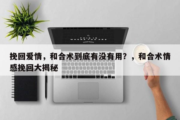挽回爱情，和合术到底有没有用？，和合术情感挽回大揭秘-第1张图片