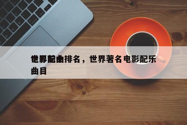 世界前十
电影配曲排名，世界著名电影配乐曲目-第1张图片