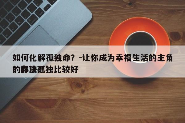 如何化解孤独命？-让你成为幸福生活的主角？解决孤独比较好
的办法？-第1张图片