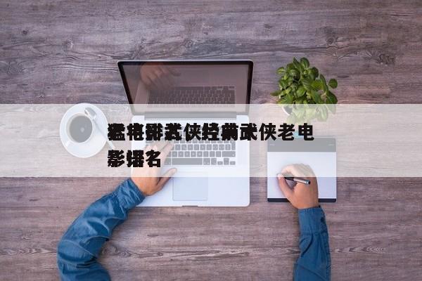 老电影武侠片前十
猛将排名，经典武侠老电影排名
华语？-第1张图片