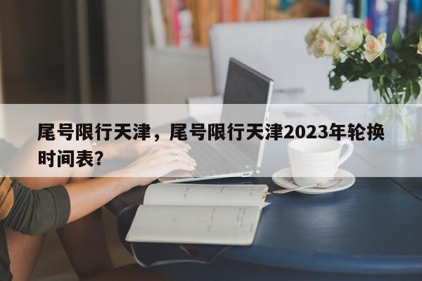 尾号限行天津，尾号限行天津2023年轮换时间表？-第1张图片