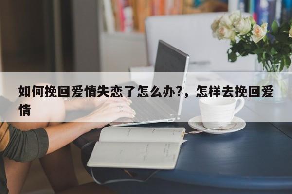 如何挽回爱情失恋了怎么办?，怎样去挽回爱情-第1张图片