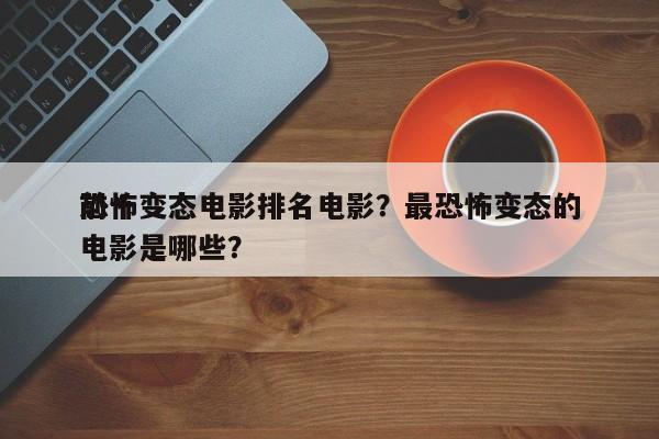 前十
恐怖变态电影排名电影？最恐怖变态的电影是哪些？-第1张图片
