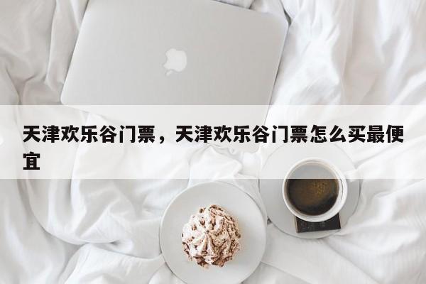 天津欢乐谷门票，天津欢乐谷门票怎么买最便宜-第1张图片