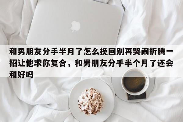 和男朋友分手半月了怎么挽回别再哭闹折腾一招让他求你复合，和男朋友分手半个月了还会和好吗-第1张图片