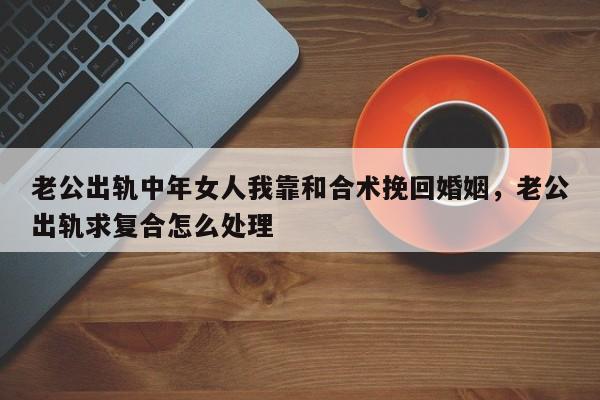 老公出轨中年女人我靠和合术挽回婚姻，老公出轨求复合怎么处理-第1张图片
