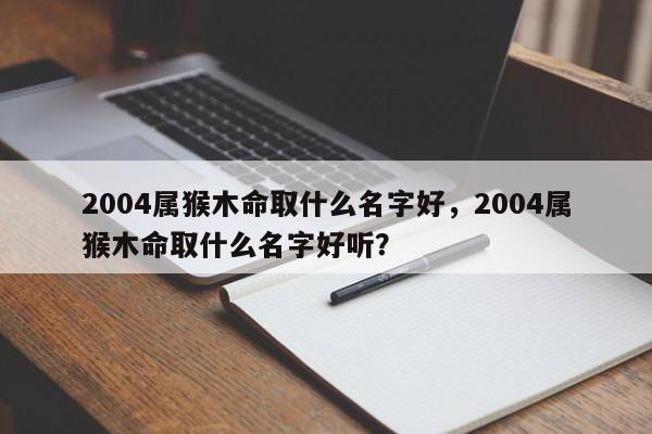 2004属猴木命取什么名字好，2004属猴木命取什么名字好听？-第1张图片