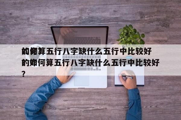如何算五行八字缺什么五行中比较好
的命？？如何算五行八字缺什么五行中比较好
的命？-第1张图片