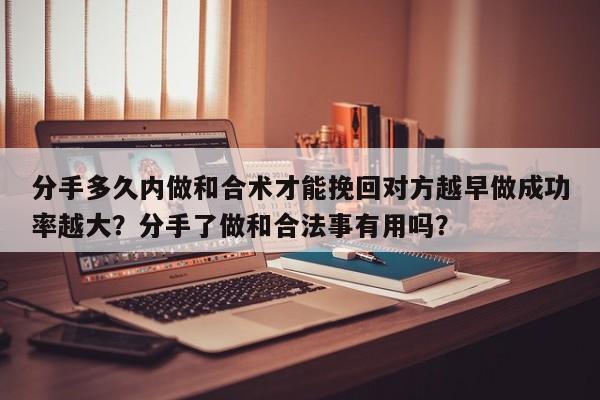 分手多久内做和合术才能挽回对方越早做成功率越大？分手了做和合法事有用吗？-第1张图片