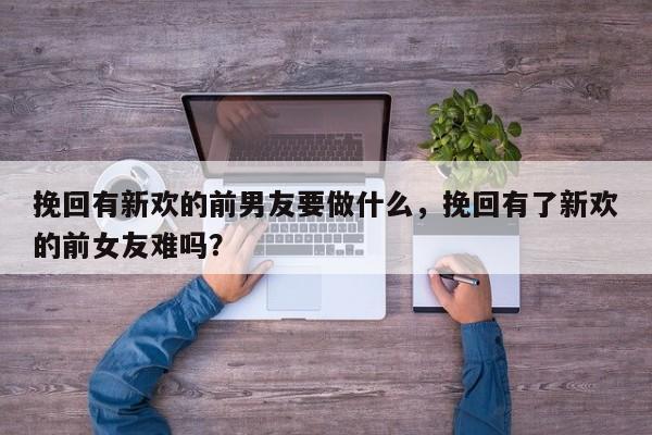 挽回有新欢的前男友要做什么，挽回有了新欢的前女友难吗？-第1张图片