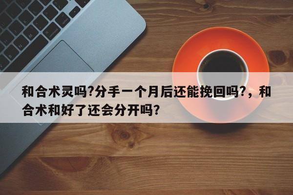 和合术灵吗?分手一个月后还能挽回吗?，和合术和好了还会分开吗？-第1张图片