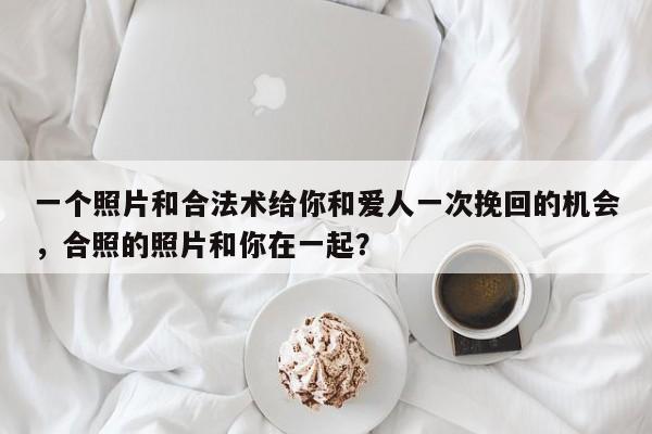 一个照片和合法术给你和爱人一次挽回的机会，合照的照片和你在一起？-第1张图片