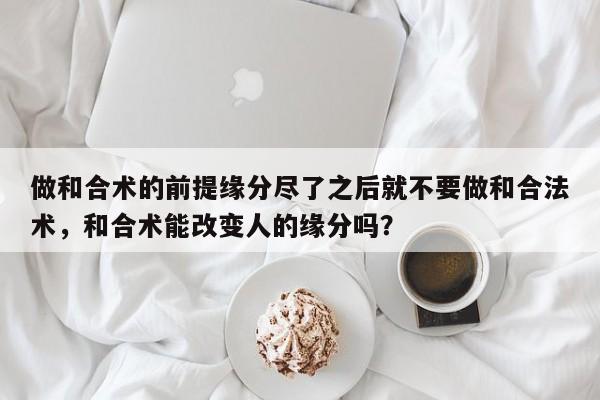 做和合术的前提缘分尽了之后就不要做和合法术，和合术能改变人的缘分吗？-第1张图片