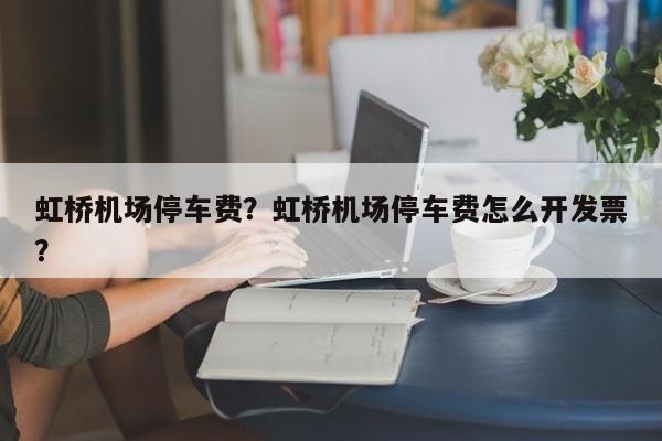 虹桥机场停车费？虹桥机场停车费怎么开发票？-第1张图片