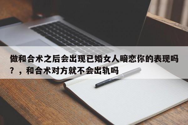 做和合术之后会出现已婚女人暗恋你的表现吗？，和合术对方就不会出轨吗-第1张图片