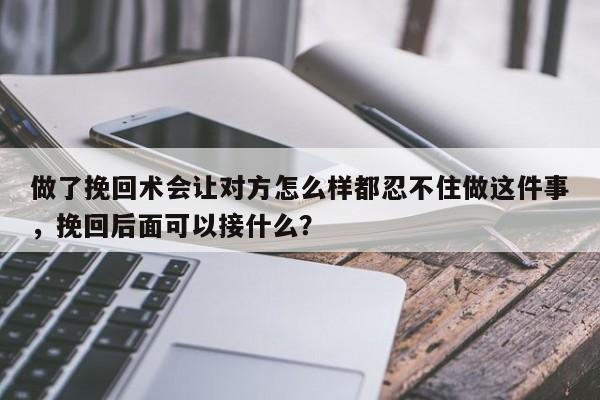 做了挽回术会让对方怎么样都忍不住做这件事，挽回后面可以接什么？-第1张图片