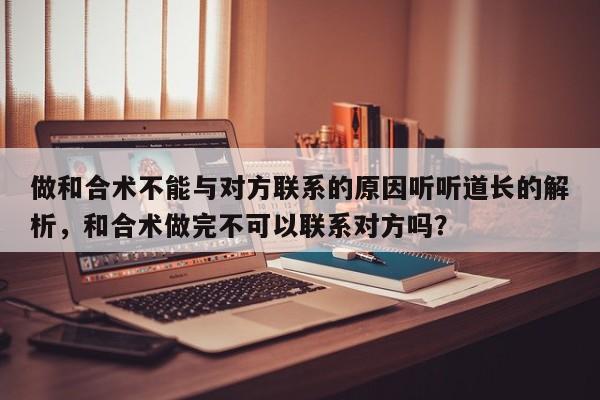 做和合术不能与对方联系的原因听听道长的解析，和合术做完不可以联系对方吗？-第1张图片
