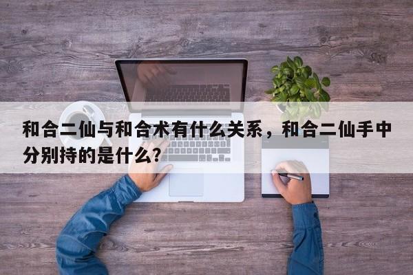 和合二仙与和合术有什么关系，和合二仙手中分别持的是什么？-第1张图片
