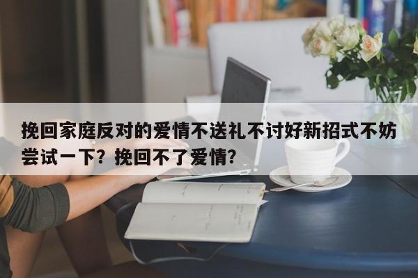 挽回家庭反对的爱情不送礼不讨好新招式不妨尝试一下？挽回不了爱情？-第1张图片