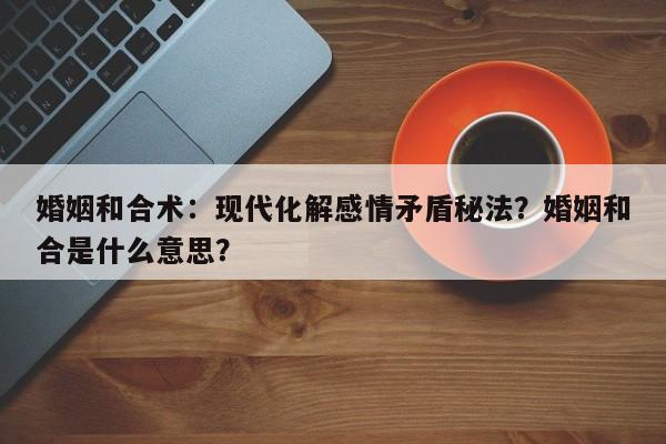婚姻和合术：现代化解感情矛盾秘法？婚姻和合是什么意思？-第1张图片