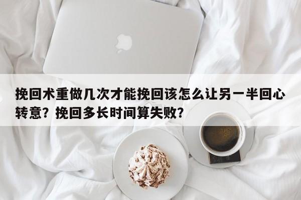 挽回术重做几次才能挽回该怎么让另一半回心转意？挽回多长时间算失败？-第1张图片