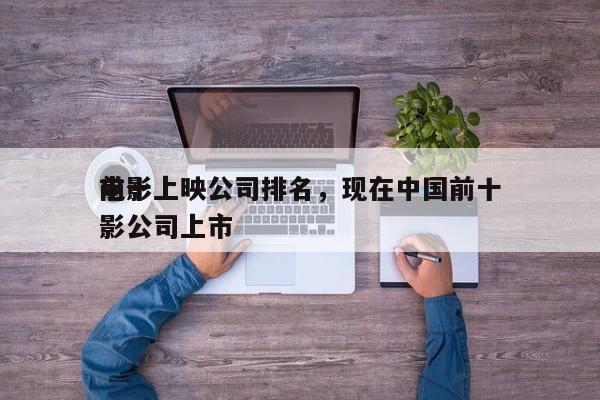 前十
电影上映公司排名，现在中国前十
电影公司上市-第1张图片