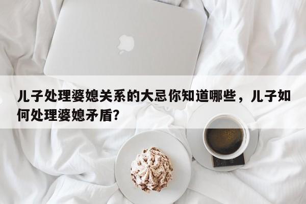 儿子处理婆媳关系的大忌你知道哪些，儿子如何处理婆媳矛盾？-第1张图片