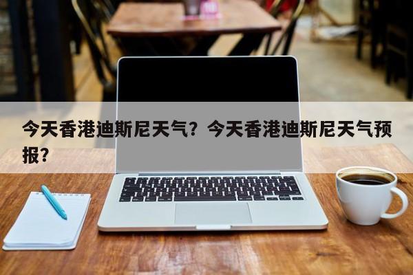 今天香港迪斯尼天气？今天香港迪斯尼天气预报？-第1张图片