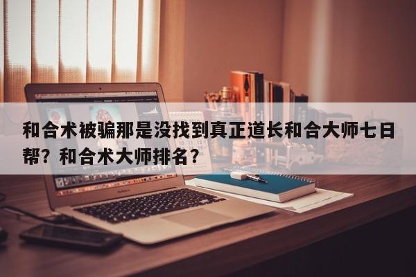 和合术被骗那是没找到真正道长和合大师七日帮？和合术大师排名？-第1张图片