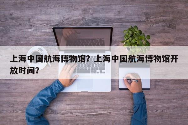 上海中国航海博物馆？上海中国航海博物馆开放时间？-第1张图片