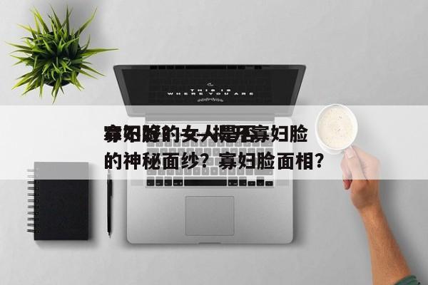 寡妇脸的女人是否
命不好？——揭开寡妇脸的神秘面纱？寡妇脸面相？-第1张图片