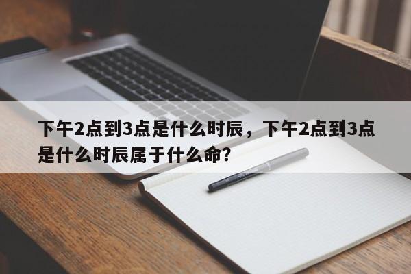 下午2点到3点是什么时辰，下午2点到3点是什么时辰属于什么命？-第1张图片