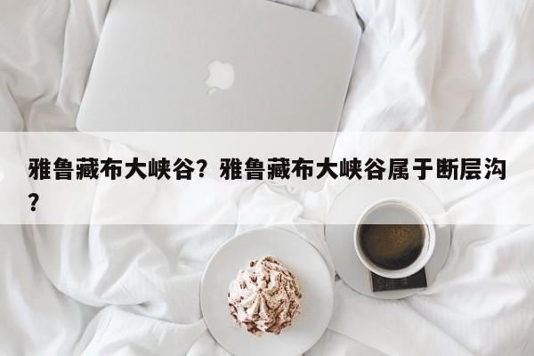 雅鲁藏布大峡谷？雅鲁藏布大峡谷属于断层沟？-第1张图片