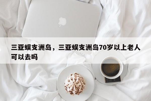 三亚蜈支洲岛，三亚蜈支洲岛70岁以上老人可以去吗-第1张图片