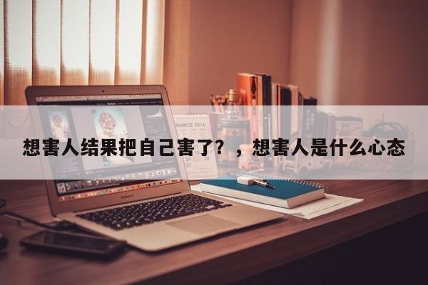 想害人结果把自己害了？，想害人是什么心态-第1张图片