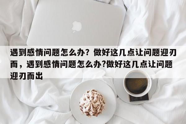 遇到感情问题怎么办？做好这几点让问题迎刃而，遇到感情问题怎么办?做好这几点让问题迎刃而出-第1张图片