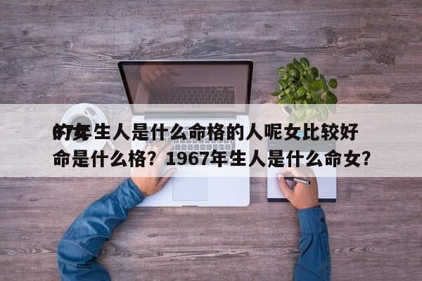 67年生人是什么命格的人呢女比较好
的女命是什么格？1967年生人是什么命女？-第1张图片