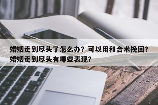 婚姻走到尽头了怎么办？可以用和合术挽回？婚姻走到尽头有哪些表现？-第1张图片