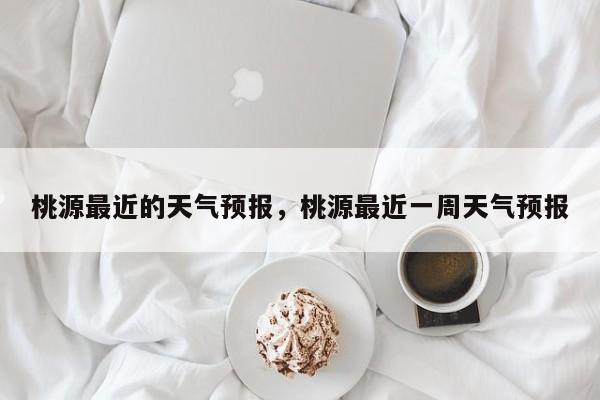 桃源最近的天气预报，桃源最近一周天气预报-第1张图片