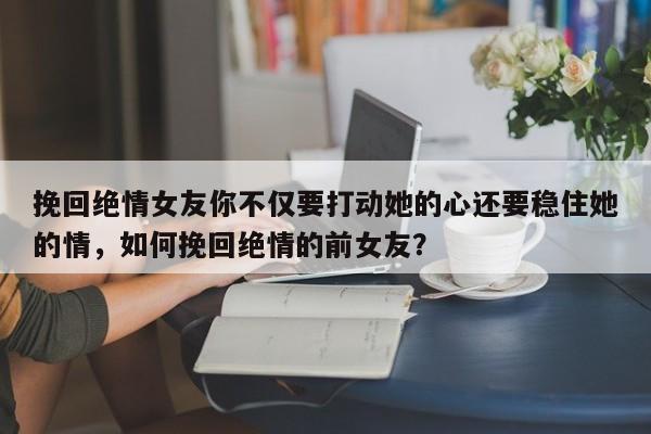 挽回绝情女友你不仅要打动她的心还要稳住她的情，如何挽回绝情的前女友？-第1张图片