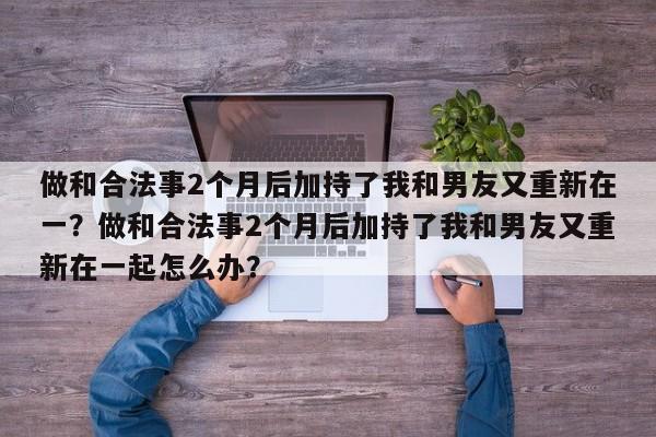 做和合法事2个月后加持了我和男友又重新在一？做和合法事2个月后加持了我和男友又重新在一起怎么办？-第1张图片