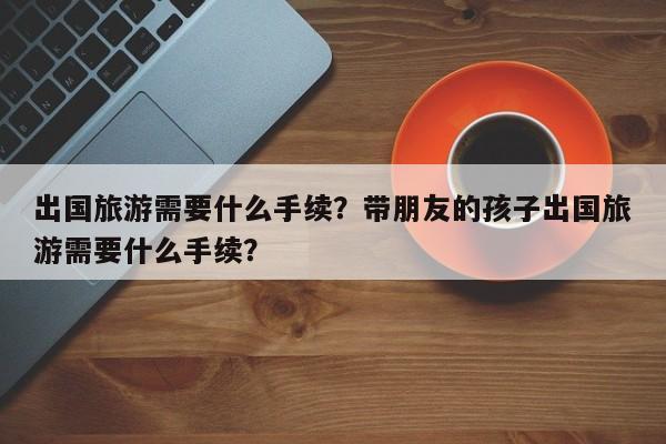 出国旅游需要什么手续？带朋友的孩子出国旅游需要什么手续？-第1张图片