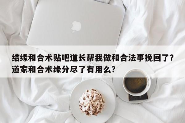 结缘和合术贴吧道长帮我做和合法事挽回了？道家和合术缘分尽了有用么？-第1张图片