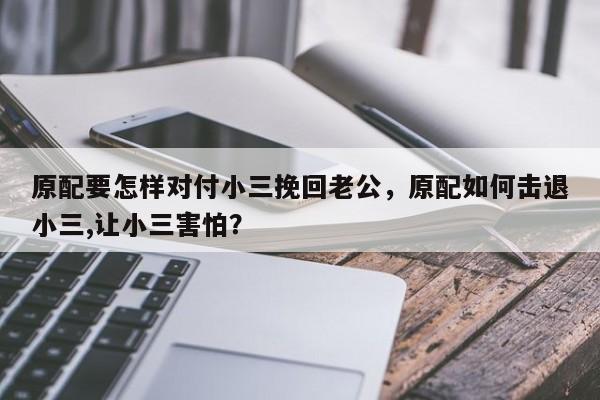 原配要怎样对付小三挽回老公，原配如何击退小三,让小三害怕？-第1张图片