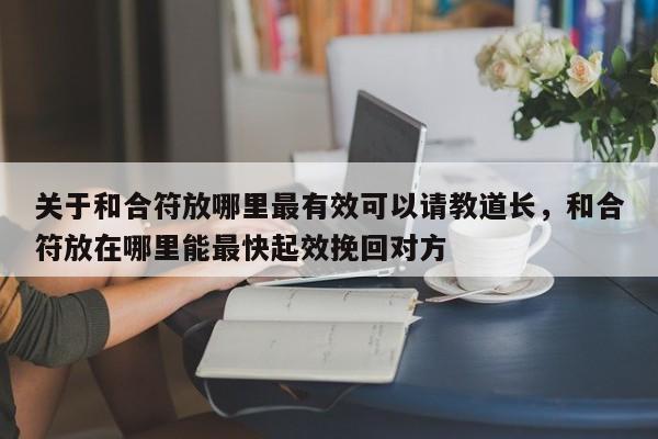 关于和合符放哪里最有效可以请教道长，和合符放在哪里能最快起效挽回对方-第1张图片
