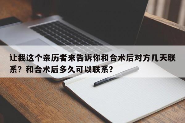 让我这个亲历者来告诉你和合术后对方几天联系？和合术后多久可以联系？-第1张图片